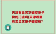 天津有卖灵芝破壁孢子粉的门店吗(天津哪里有卖灵芝孢子破壁粉？