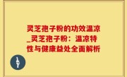 灵芝孢子粉的功效温凉_灵芝孢子粉：温凉特性与健康益处全面解析