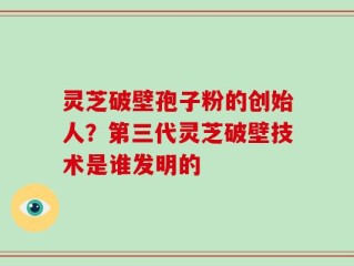 灵芝破壁孢子粉的创始人？第三代灵芝破壁技术是谁发明的