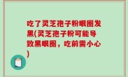 吃了灵芝孢子粉眼圈发黑(灵芝孢子粉可能导致黑眼圈，吃前需小心)