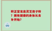 粹正堂龙泉灵芝孢子粉？拥有健康的身体从食补开始？