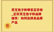 灵芝孢子粉哪家正宗些_正宗灵芝孢子粉品牌推荐：如何选择高品质产品