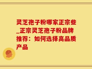 灵芝孢子粉哪家正宗些_正宗灵芝孢子粉品牌推荐：如何选择高品质产品