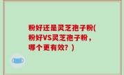 粉好还是灵芝孢子粉(粉好VS灵芝孢子粉，哪个更有效？)