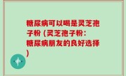 糖尿病可以喝是灵芝孢子粉 (灵芝孢子粉：糖尿病朋友的良好选择)