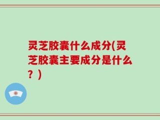 灵芝胶囊什么成分(灵芝胶囊主要成分是什么？)
