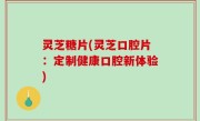 灵芝糖片(灵芝口腔片：定制健康口腔新体验)