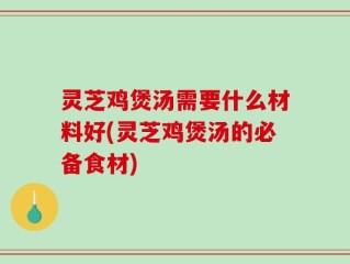 灵芝鸡煲汤需要什么材料好(灵芝鸡煲汤的必备食材)
