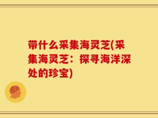 带什么采集海灵芝(采集海灵芝：探寻海洋深处的珍宝)