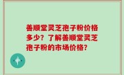 善顺堂灵芝孢子粉价格多少？了解善顺堂灵芝孢子粉的市场价格？