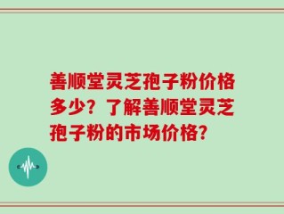 善顺堂灵芝孢子粉价格多少？了解善顺堂灵芝孢子粉的市场价格？
