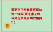 灵芝孢子粉和灵芝草功效一样吗(灵芝孢子粉与灵芝草是否功效相同？)