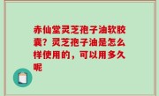 赤仙堂灵芝孢子油软胶囊？灵芝孢子油是怎么样使用的，可以用多久呢
