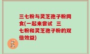 三七粉与灵芝孢子粉同食(一起来尝试  三七粉和灵芝孢子粉的双倍效益)