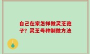 自己在家怎样做灵芝孢子？灵芝母种制做方法