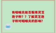 有咽喉炎能否服用灵芝孢子粉？？了解灵芝孢子粉对咽喉炎的影响？