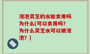 浸泡灵芝的水能食用吗为什么(可以食用吗？为什么灵芝水可以被浸泡？)