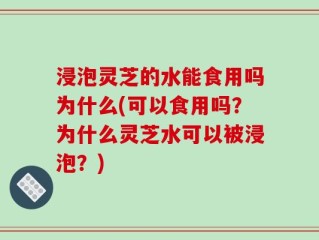 浸泡灵芝的水能食用吗为什么(可以食用吗？为什么灵芝水可以被浸泡？)