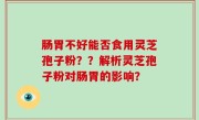 肠胃不好能否食用灵芝孢子粉？？解析灵芝孢子粉对肠胃的影响？