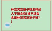 林芝灵芝孢子粉怎样的人不适合吃(谁不适合食用林芝灵芝孢子粉？)