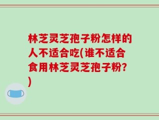 林芝灵芝孢子粉怎样的人不适合吃(谁不适合食用林芝灵芝孢子粉？)