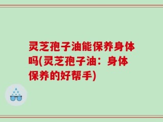 灵芝孢子油能保养身体吗(灵芝孢子油：身体保养的好帮手)