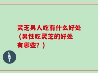灵芝男人吃有什么好处 (男性吃灵芝的好处有哪些？)