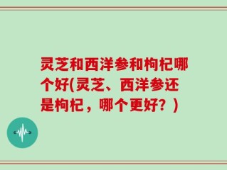 灵芝和西洋参和枸杞哪个好(灵芝、西洋参还是枸杞，哪个更好？)
