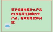 灵芝微胖推荐什么产品吃(推荐灵芝健康养生产品，有效避免微胖问题)