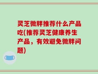 灵芝微胖推荐什么产品吃(推荐灵芝健康养生产品，有效避免微胖问题)