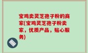 宝鸡卖灵芝孢子粉的商家(宝鸡灵芝孢子粉卖家，优质产品，贴心服务)