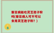 蚕豆病能吃灵芝孢子粉吗(蚕豆病人可不可以食用灵芝孢子粉？)