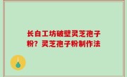 长白工坊破壁灵芝孢子粉？灵芝孢子粉制作法