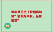 深圳灵芝孢子粉招商加盟？创业好项目，轻松加盟？