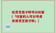 吃灵芝孢子粉可以吃蟹(「吃蟹的人可以考虑食用灵芝孢子粉」)