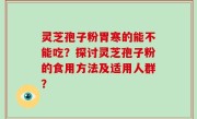 灵芝孢子粉胃寒的能不能吃？探讨灵芝孢子粉的食用方法及适用人群？