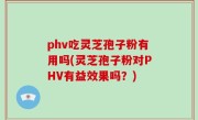 phv吃灵芝孢子粉有用吗(灵芝孢子粉对PHV有益效果吗？)