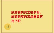 旅游买的灵芝孢子粉_旅游购买的高品质灵芝孢子粉
