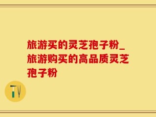 旅游买的灵芝孢子粉_旅游购买的高品质灵芝孢子粉