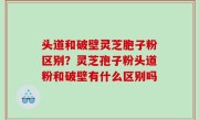 头道和破壁灵芝胞子粉区别？灵芝孢子粉头道粉和破壁有什么区别吗