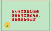 女人吃灵芝怎么吃好(正确食用灵芝的方法，拥有健康女性生活)