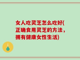 女人吃灵芝怎么吃好(正确食用灵芝的方法，拥有健康女性生活)