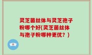 灵芝菌丝体与灵芝孢子粉哪个好(灵芝菌丝体与孢子粉哪种更优？)
