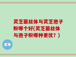 灵芝菌丝体与灵芝孢子粉哪个好(灵芝菌丝体与孢子粉哪种更优？)