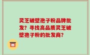 灵芝破壁孢子粉品牌批发？寻找高品质灵芝破壁孢子粉的批发商？