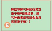 肺结节肺气肿能吃灵芝孢子粉吗(肺结节、肺气肿患者是否适合食用灵芝孢子粉？)
