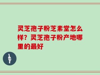 灵芝孢子粉芝素堂怎么样？灵芝孢子粉产地哪里的最好