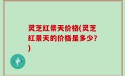 灵芝红景天价格(灵芝红景天的价格是多少？)