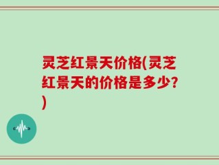 灵芝红景天价格(灵芝红景天的价格是多少？)