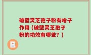 破壁灵芝孢子粉有啥子作用 (破壁灵芝孢子粉的功效有哪些？)
